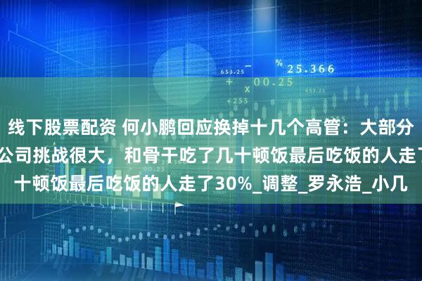 线下股票配资 何小鹏回应换掉十几个高管：大部分人都是主动退休！当时公司挑战很大，和骨干吃了几十顿饭最后吃饭的人走了30%_调整_罗永浩_小几