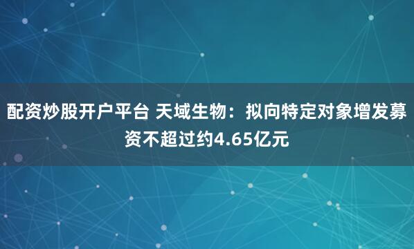 配资炒股开户平台 天域生物：拟向特定对象增发募资不超过约4.65亿元