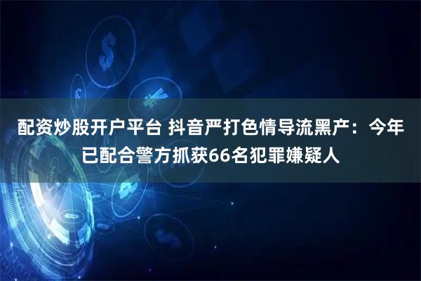 配资炒股开户平台 抖音严打色情导流黑产：今年已配合警方抓获66名犯罪嫌疑人