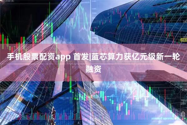 手机股票配资app 首发|蓝芯算力获亿元级新一轮融资