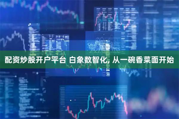 配资炒股开户平台 白象数智化, 从一碗香菜面开始