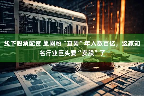 线下股票配资 靠圈粉“直男”年入数百亿，这家知名行业巨头要“卖股”了