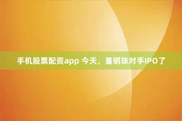 手机股票配资app 今天，董明珠对手IPO了