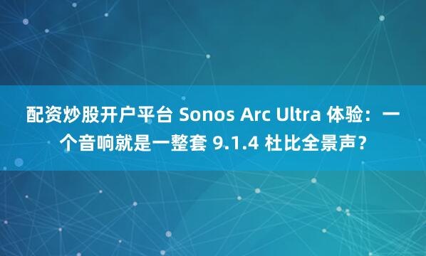 配资炒股开户平台 Sonos Arc Ultra 体验：一个音响就是一整套 9.1.4 杜比全景声？