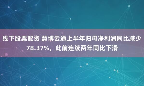线下股票配资 慧博云通上半年归母净利润同比减少78.37%，此前连续两年同比下滑