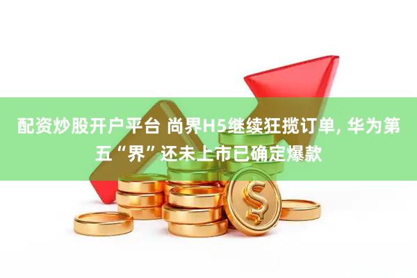 配资炒股开户平台 尚界H5继续狂揽订单, 华为第五“界”还未上市已确定爆款