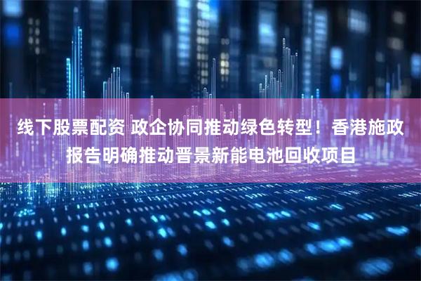 线下股票配资 政企协同推动绿色转型！香港施政报告明确推动晋景新能电池回收项目