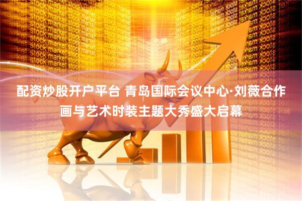 配资炒股开户平台 青岛国际会议中心·刘薇合作画与艺术时装主题大秀盛大启幕
