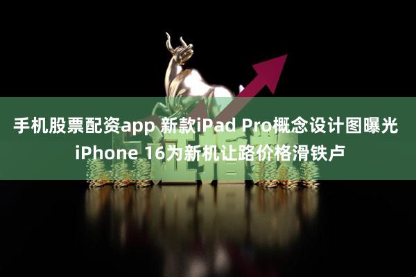 手机股票配资app 新款iPad Pro概念设计图曝光  iPhone 16为新机让路价格滑铁卢