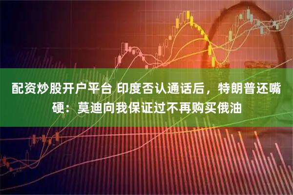 配资炒股开户平台 印度否认通话后，特朗普还嘴硬：莫迪向我保证过不再购买俄油