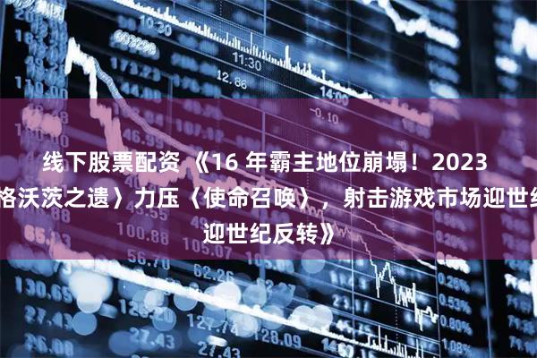 线下股票配资 《16 年霸主地位崩塌！2023 年〈霍格沃茨之遗〉力压〈使命召唤〉，射击游戏市场迎世纪反转》