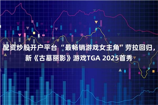 配资炒股开户平台 “最畅销游戏女主角”劳拉回归，新《古墓丽影》游戏TGA 2025首秀