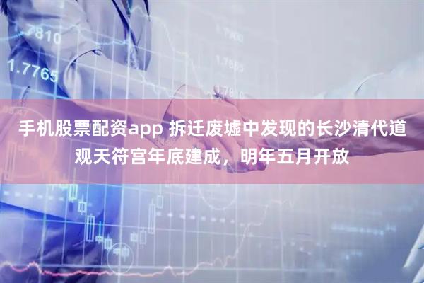 手机股票配资app 拆迁废墟中发现的长沙清代道观天符宫年底建成,明年五月开放