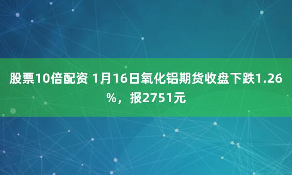 股票10倍配资 1月16日氧化铝期货收盘下跌1.26%，报2751元