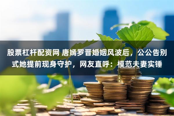 股票杠杆配资网 唐嫣罗晋婚姻风波后，公公告别式她提前现身守护，网友直呼：模范夫妻实锤