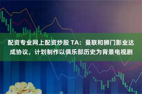 配资专业网上配资炒股 TA：曼联和狮门影业达成协议，计划制作以俱乐部历史为背景电视剧