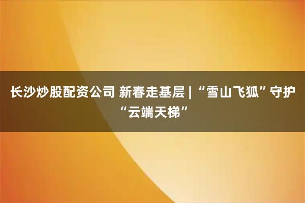 长沙炒股配资公司 新春走基层 | “雪山飞狐”守护“云端天梯”