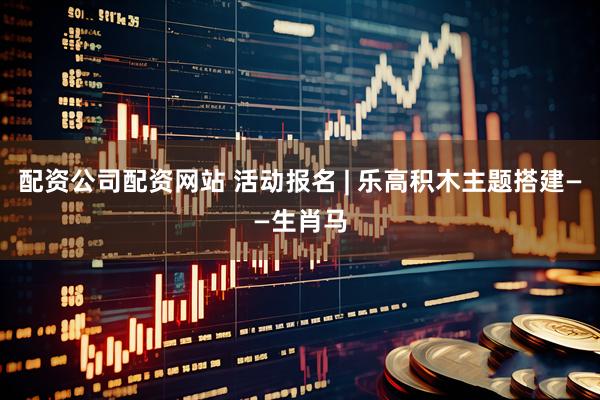 配资公司配资网站 活动报名 | 乐高积木主题搭建——生肖马