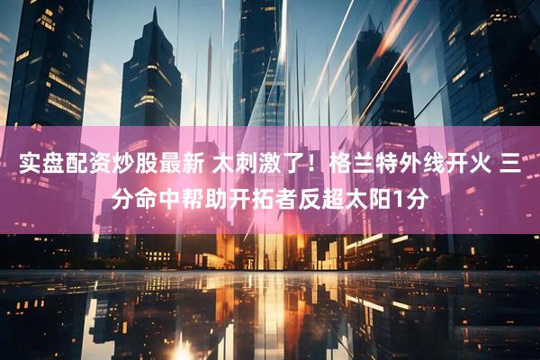 实盘配资炒股最新 太刺激了！格兰特外线开火 三分命中帮助开拓者反超太阳1分
