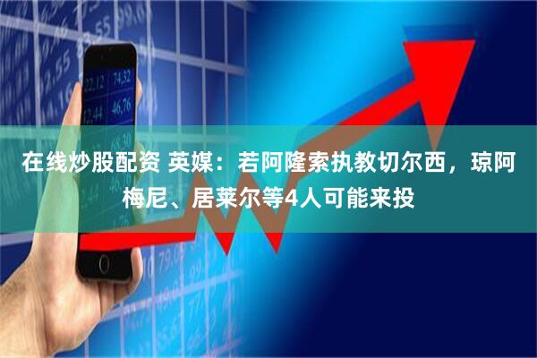 在线炒股配资 英媒：若阿隆索执教切尔西，琼阿梅尼、居莱尔等4人可能来投