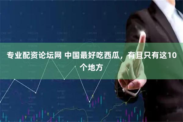 专业配资论坛网 中国最好吃西瓜，有且只有这10个地方
