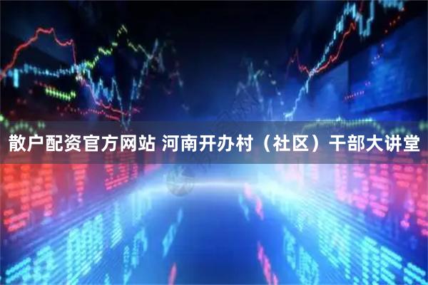 散户配资官方网站 河南开办村（社区）干部大讲堂