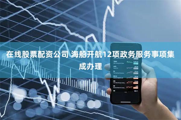 在线股票配资公司 海船开航12项政务服务事项集成办理