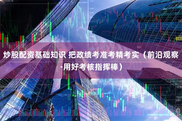 炒股配资基础知识 把政绩考准考精考实（前沿观察·用好考核指挥棒）