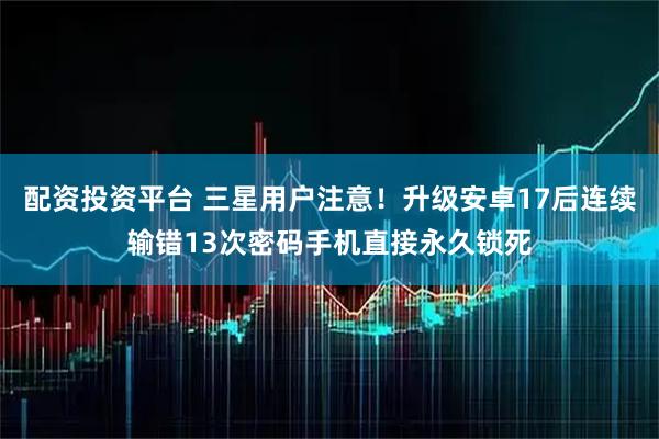 配资投资平台 三星用户注意!升级安卓17后连续输错13次密码手机直接永久锁死