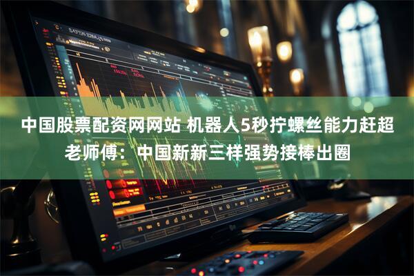 中国股票配资网网站 机器人5秒拧螺丝能力赶超老师傅:中国新新三样强势接棒出圈